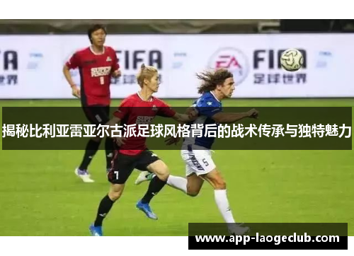 揭秘比利亚雷亚尔古派足球风格背后的战术传承与独特魅力