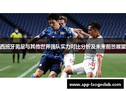 西班牙男足与其他世界强队实力对比分析及未来前景展望 西班牙男足与其他世界强队实力对比分析及未来前景展望