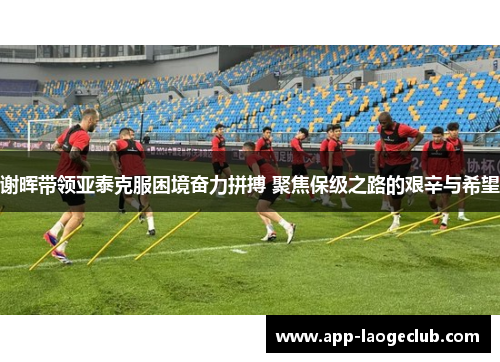谢晖带领亚泰克服困境奋力拼搏 聚焦保级之路的艰辛与希望 谢晖带领亚泰克服困境奋力拼搏 聚焦保级之路的艰辛与希望