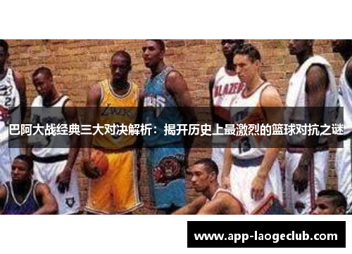 巴阿大战经典三大对决解析：揭开历史上最激烈的篮球对抗之谜