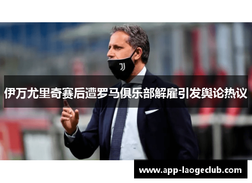 伊万尤里奇赛后遭罗马俱乐部解雇引发舆论热议