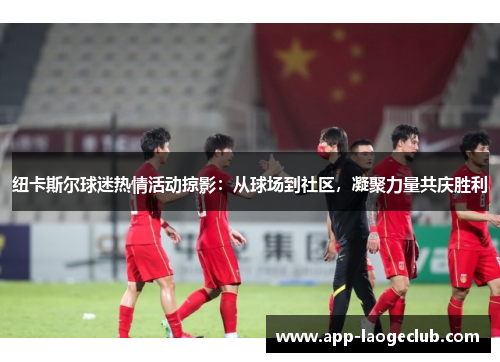 纽卡斯尔球迷热情活动掠影：从球场到社区，凝聚力量共庆胜利